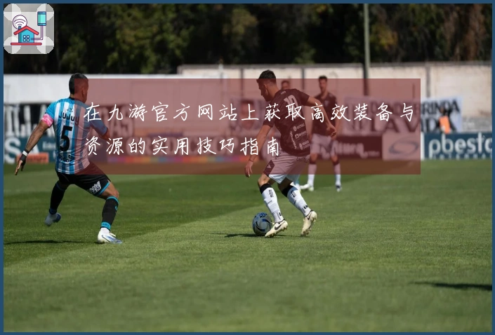 在九游官方网站上获取高效装备与资源的实用技巧指南