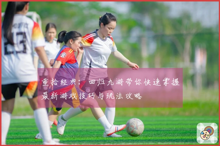 重拾经典：回归九游带你快速掌握最新游戏技巧与玩法攻略