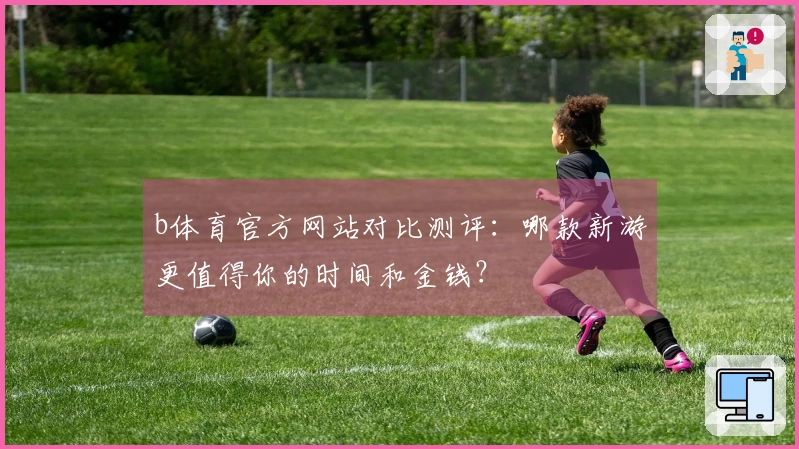 b体育官方网站对比测评：哪款新游更值得你的时间和金钱？